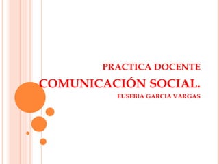 PRACTICA DOCENTE 
COMUNICACIÓN SOCIAL. 
EUSEBIA GARCIA VARGAS 
 