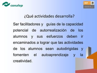 ¿Qué actividades desarrolla?
Ser facilitadores y guías de la capacidad
potencial de autorrealización de los
alumnos y sus esfuerzos deben ir
encaminados a lograr que las actividades
de los alumnos sean autodirigidas y
fomenten el autoaprendizaje y la
creatividad.
 
