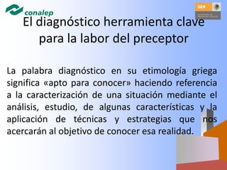 El diagnóstico herramienta clave
para la labor del preceptor
La palabra diagnóstico en su etimología griega
significa «apto para conocer» haciendo referencia
a la caracterización de una situación mediante el
análisis, estudio, de algunas características y la
aplicación de técnicas y estrategias que nos
acercarán al objetivo de conocer esa realidad.
 