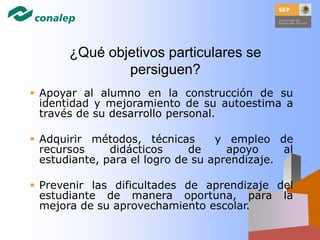  Apoyar al alumno en la construcción de su
identidad y mejoramiento de su autoestima a
través de su desarrollo personal.
 Adquirir métodos, técnicas y empleo de
recursos didácticos de apoyo al
estudiante, para el logro de su aprendizaje.
 Prevenir las dificultades de aprendizaje del
estudiante de manera oportuna, para la
mejora de su aprovechamiento escolar.
¿Qué objetivos particulares se
persiguen?
 