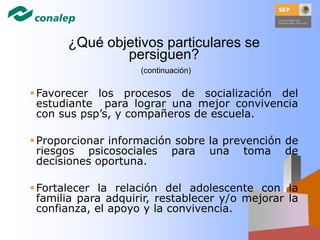 Favorecer los procesos de socialización del
estudiante para lograr una mejor convivencia
con sus psp’s, y compañeros de escuela.
Proporcionar información sobre la prevención de
riesgos psicosociales para una toma de
decisiones oportuna.
Fortalecer la relación del adolescente con la
familia para adquirir, restablecer y/o mejorar la
confianza, el apoyo y la convivencia.
¿Qué objetivos particulares se
persiguen?
(continuación)
 