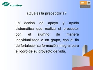 ¿Qué es la preceptoría?
La acción de apoyo y ayuda
sistemática que realiza el preceptor
con el alumno de manera
individualizada o en grupo, con el fin
de fortalecer su formación integral para
el logro de su proyecto de vida.
 