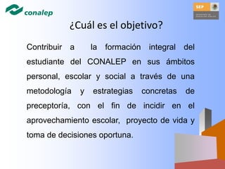 ¿Cuál es el objetivo?
Contribuir a la formación integral del
estudiante del CONALEP en sus ámbitos
personal, escolar y social a través de una
metodología y estrategias concretas de
preceptoría, con el fin de incidir en el
aprovechamiento escolar, proyecto de vida y
toma de decisiones oportuna.
 