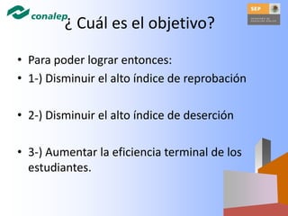 ¿ Cuál es el objetivo?
• Para poder lograr entonces:
• 1-) Disminuir el alto índice de reprobación
• 2-) Disminuir el alto índice de deserción
• 3-) Aumentar la eficiencia terminal de los
estudiantes.
 