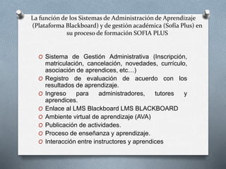 La función de los Sistemas de Administración de Aprendizaje
(Plataforma Blackboard) y de gestión académica (Sofía Plus) en
su proceso de formación SOFIA PLUS
O Sistema de Gestión Administrativa (Inscripción,
matriculación, cancelación, novedades, currículo,
asociación de aprendices, etc…)
O Registro de evaluación de acuerdo con los
resultados de aprendizaje.
O Ingreso para administradores, tutores y
aprendices.
O Enlace al LMS Blackboard LMS BLACKBOARD
O Ambiente virtual de aprendizaje (AVA)
O Publicación de actividades.
O Proceso de enseñanza y aprendizaje.
O Interacción entre instructores y aprendices
 