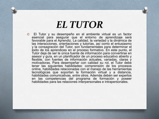 EL TUTOR
O El Tutor y su desempeño en el ambiente virtual es un factor
esencial para asegurar que el entorno de aprendizaje será
favorable para el Aprendiz. La calidad, la variedad y la dinámica de
las interacciones, orientaciones y tutorías, así como el entusiasmo
y la consagración del Tutor, son fundamentales para determinar el
éxito de los aprendices en el proceso formativo. En este punto, el
Tutor deja de ser la única fuente de información para convertirse en
asesor y guía, en un planificador de un proceso educativo abierto y
flexible, con fuentes de información actuales, variadas, claras y
motivadoras. Para desempeñar con calidad su rol, el Tutor debe
tener las siguientes habilidades: comprensión de los procesos
online, habilidades relacionadas con el manejo de las herramientas
tecnológicas que soportan la formación virtual y a distancia,
habilidades comunicativas, entre otros. Además deben ser expertos
en las competencias del programa de formación y poseer
habilidades para las relaciones interpersonales e intrapersonales.
 