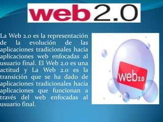 La Web 2.0 es la representación de la evolución de las aplicaciones tradicionales hacia aplicaciones web enfocadas al usuario final. El Web 2.0 es una actitud y La Web 2.0 es la transición que se ha dado de aplicaciones tradicionales hacia aplicaciones que funcionan a través del web enfocadas al usuario final.  