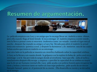 La película empieza con Lucy y un amigo que le encarga llevar un maletín a unos chinos ,
pero ella cuando llega al hotel donde le toca entregar el maletín empieza a sentir miedo ,
esto la lleva a pensar como si estuviera inofensiva como un venado cuando el tigre esta al
asecho , después fue matado su amigo y a Lucy fue llevada para abrir el maletín la actual
tenia una sustancia química a azul, y después la durmieron y le metieron una de las cuatro
bolsas azules que tenia en maletín en su estomago.
por otro lado en la película se muestra un científico hablando sobre la capacidad celebrar.
A Lucy se la llevan a un cuanto donde la golpeen u se la explota la bolsa de polvo azul en su
estomago y se le fue por toda la sangre donde al revolverse hace que ella suba al techo y
conclusiones después ella escapa y empieza a percibir la capacidad de su celebro es mayor
que la de un ser humano normal ella .Lucy pide ayuda a un policía francés para recuperar las
otras 3 bolsas y mientras tanto se vuelve un mas supe poderosa , pide ayuda de un doctor
llamado Samuel quien ve el potencial de su mente . Ella desarrolla su mente y se devuelve
en el tiempo
 