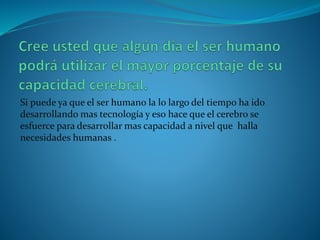 Si puede ya que el ser humano la lo largo del tiempo ha ido
desarrollando mas tecnología y eso hace que el cerebro se
esfuerce para desarrollar mas capacidad a nivel que halla
necesidades humanas .
 