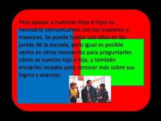 Para apoyar a nuestras hijas e hijos es
necesario comunicarnos con los maestros y
maestras. Se puede hablar con ellos en las
juntas de la escuela, pero igual es posible
verlos en otros momentos para preguntarles
cómo va nuestro hijo o hija, y también
enviarles recados para conocer más sobre sus
logros y avances.
 
