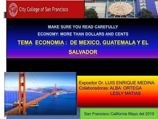 MAKE SURE YOU READ CAREFULLY
ECONOMY: MORE THAN DOLLARS AND CENTS
TEMA ECONOMIA : DE MEXICO, GUATEMALA Y EL
SALVADOR
Expositor Dr. LUIS ENRIQUE MEDINA
Colaboradoras: ALBA ORTEGA
LESLY MATIAS
San Francisco California Mayo del 2019
 