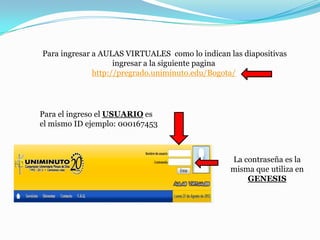 Para ingresar a AULAS VIRTUALES como lo indican las diapositivas
                    ingresar a la siguiente pagina
              http://pregrado.uniminuto.edu/Bogota/




Para el ingreso el USUARIO es
el mismo ID ejemplo: 000167453



                                                 La contraseña es la
                                                 misma que utiliza en
                                                     GENESIS
 