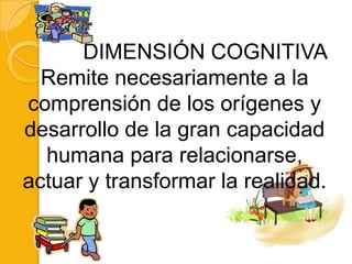 DIMENSIÓN COGNITIVA
  Remite necesariamente a la
comprensión de los orígenes y
desarrollo de la gran capacidad
  humana para relacionarse,
actuar y transformar la realidad.
 
