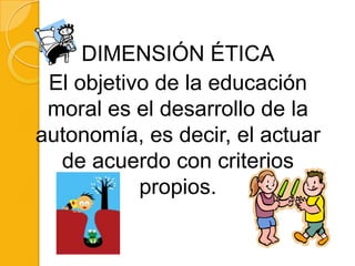 DIMENSIÓN ÉTICA
 El objetivo de la educación
 moral es el desarrollo de la
autonomía, es decir, el actuar
  de acuerdo con criterios
           propios.
 