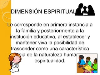 DIMENSIÓN ESPIRITUAL

Le corresponde en primera instancia a
     la familia y posteriormente a la
 institución educativa, al establecer y
     mantener viva la posibilidad de
  trascender como una característica
  propia de la naturaleza humana, la
               espiritualidad.
 