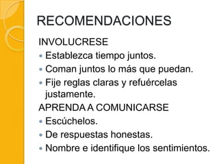 RECOMENDACIONES
INVOLUCRESE
 Establezca tiempo juntos.
 Coman juntos lo más que puedan.
 Fije reglas claras y refuércelas
  justamente.
APRENDA A COMUNICARSE
 Escúchelos.
 De respuestas honestas.
 Nombre e identifique los sentimientos.
 