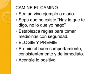CAMINE EL CAMINO
 Sea un vivo ejemplo a diario.
 Sepa que no existe “Haz lo que te
  digo, no lo que yo hago”
 Establezca reglas para tomar
  medicinas con seguridad.
 ELOGIE Y PREMIE
 Premie el buen comportamiento,
  consistentemente y de inmediato.
 Acentúe lo positivo.
 