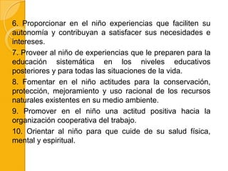 6. Proporcionar en el niño experiencias que faciliten su
autonomía y contribuyan a satisfacer sus necesidades e
intereses.
7. Proveer al niño de experiencias que le preparen para la
educación sistemática en los niveles educativos
posteriores y para todas las situaciones de la vida.
8. Fomentar en el niño actitudes para la conservación,
protección, mejoramiento y uso racional de los recursos
naturales existentes en su medio ambiente.
9. Promover en el niño una actitud positiva hacia la
organización cooperativa del trabajo.
10. Orientar al niño para que cuide de su salud física,
mental y espiritual.
 