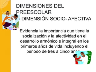 DIMENSIONES DEL
PREESCOLAR
 DIMENSIÓN      SOCIO- AFECTIVA

 Evidencia la importancia que tiene la
  socialización y la afectividad en el
 desarrollo armónico e integral en los
 primeros años de vida incluyendo el
    periodo de tres a cinco años.
 