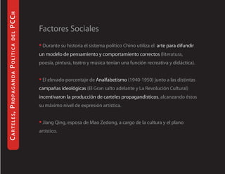P CC H

                                                  Factores Sociales
           del




                                                  • Durante su historia el sistema político Chino utiliza el arte para difundir
Ca r te l e s, Pro P a g a n d a Po l í t i C a




                                                  un modelo de pensamiento y comportamiento correctos (literatura,
                                                  poesía, pintura, teatro y música tenían una función recreativa y didáctica).


                                                  • El elevado porcentaje de Analfabetismo (1940-1950) junto a las distintas
                                                  campañas ideológicas (El Gran salto adelante y La Revolución Cultural)
                                                  incentivaron la producción de carteles propagandísticos, alcanzando éstos
                                                  su máximo nivel de expresión artística.


                                                  • Jiang Qing, esposa de Mao Zedong, a cargo de la cultura y el plano
                                                  artístico.
 