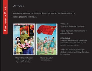 diseño     Artistas
           Artistas expertos en técnicas de diseño, generaban formas atractivas de
 de




           ver un producto comercial.
Panorama




                                                                  uTilizaban
                                                                  • Imágenes figurativas y realistas.

                                                                  • Estilo Ingenuo: Contornor negros y
                                                                  colores brillantes.

                                                                  Procuraban
                                                                  • Retratar el futuro desde el presente:
                                                                  mostrar la vida no sólo como es, sino
                                                                  también como debería ser.

                                                                  • Crear una “realidad- ficción” que
                                                                  destacara efectos positivos y disimulara
                                                                  los negativos

             “Mayor líder chino Mao con   “El amor a la Patria”
                 jóvenes pioneros”          1964, 55x75 cm.
               Agosto 1953, 55x75 cm.
 