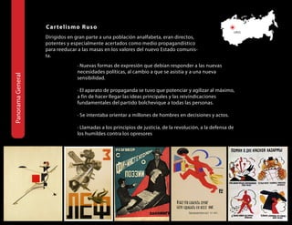 Car teli s mo Rus o
                                                                                                             URSS
                   Dirigidos en gran parte a una población analfabeta, eran directos,
                   potentes y especialmente acertados como medio propagandístico
                   para reeducar a las masas en los valores del nuevo Estado comunis-
                   ta.
                                · Nuevas formas de expresión que debían responder a las nuevas
                                necesidades políticas, al cambio a que se asistía y a una nueva
panorama General




                                sensibilidad.

                                · El aparato de propaganda se tuvo que potenciar y agilizar al máximo,
                                a fin de hacer llegar las ideas principales y las reivindicaciones
                                fundamentales del partido bolchevique a todas las personas.

                                · Se intentaba orientar a millones de hombres en decisiones y actos.

                                · Llamadas a los principios de justicia, de la revolución, a la defensa de
                                los humildes contra los opresores
 