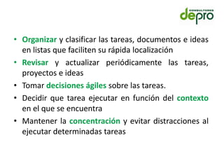 • Organizar y clasificar las tareas, documentos e ideas
  en listas que faciliten su rápida localización
• Revisar y actualizar periódicamente las tareas,
  proyectos e ideas
• Tomar decisiones ágiles sobre las tareas.
• Decidir que tarea ejecutar en función del contexto
  en el que se encuentra
• Mantener la concentración y evitar distracciones al
  ejecutar determinadas tareas
 