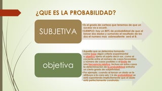 ¿QUE ES LA PROBABILIDAD?
•Es el grado de certeza que tenemos de que un
suceso va a ocurrir.
•EJEMPLO: hay un 80% de probabilidad de que al
lanzar dos dados y sumando el resultado de los
dos el numero mas sobresaliente será el 8.
SUBJETIVA
•Aquella que se determina tomando
como base algún criterio experimental
u objetivo ajeno al sujeto decir-sor, como el
cociente entre el número de casos favorables
y número de casos posibles o el límite de
una frecuencia relativa. Incluso en estos casos
la determinación de la probabilidad entraña
un cierto grado de subjetividad.
•Por ejemplo, cuando al lanzar un dado se le
atribuye a la cara seis 1/6 de probabilidad se
está suponiendo implícitamente que el dado
está perfectamente construido.
objetiva
 