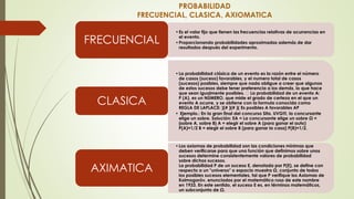 PROBABILIDAD
FRECUENCIAL, CLASICA, AXIOMATICA
•Es el valor fijo que tienen las frecuencias relativas de ocurrencias en
el evento.
•Proporcionando probabilidades aproximadas además de dar
resultados después del experimento.
FRECUENCIAL
•La probabilidad clásica de un evento es la razón entre el número
de casos (suceso) favorables, y el numero total de casos
(sucesos) posibles, siempre que nada obligue a creer que algunos
de estos sucesos debe tener preferencia a los demás, lo que hace
que sean igualmente posibles. La probabilidad de un evento A:
P (A), es un NÚMERO, que mide el grado de certeza en el que un
evento A ocurre, y se obtiene con la formula conocida como
REGLA DE LAPLACE: )(# )(# )( Es posibles A favorables AP
• Ejemplo.: En la gran final del concurso Sita. UVG!!!, la concursante
elige un sobre. Solución: EA = La concursante elige un sobre Ω =
{sobre A, sobre B} A = elegir el sobre A (para ganar el auto)
P(A)=1/2 B = elegir el sobre B (para ganar la casa) P(B)=1/2.
CLASICA
•Los axiomas de probabilidad son las condiciones mínimas que
deben verificarse para que una función que definimos sobre unos
sucesos determine consistentemente valores de probabilidad
sobre dichos sucesos.
La probabilidad P de un suceso E, denotada por P(E), se define con
respecto a un "universo" o espacio muestra Ω, conjunto de todos
los posibles sucesos elementales, tal que P verifique los Axiomas de
Kolmogoróv, enunciados por el matemático ruso de este nombre
en 1933. En este sentido, el suceso E es, en términos matemáticos,
un subconjunto de Ω.
AXIMATICA
 