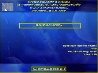 REPÚBLICA BOLIVARIANA DE VENEZUELA
INSTITUTO UNIVERSITARIO POLITECNICO “SANTIAGO MARIÑO”
            ESCUELA DE INGENIERIA INDUSTRIAL
             SAN CRISTOBAL- ESTADO TACHIRA




               PROCESOS DE FUNDICION




                                       Especialidad: Ingeniería Industrial
                                                                   Autor:
                                           García Parada Diego Husnai.
                                                           CI: 20.617.828




             SAN CRISTOBAL, FEBRERO 2013
 