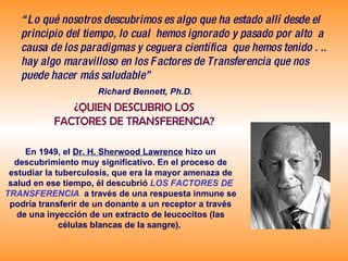 “ Lo qué nosotros descubrimos es algo que ha estado allí desde el principio del tiempo, lo cual  hemos ignorado y pasado por alto  a causa de los paradigmas y ceguera científica  que hemos tenido . .. hay algo maravilloso en los Factores de Transferencia que nos puede hacer más saludable” Richard Bennett, Ph.D.   ¿QUIEN DESCUBRIO LOS FACTORES DE TRANSFERENCIA? En 1949, el  Dr. H. Sherwood Lawrence  hizo un descubrimiento muy significativo. En el proceso de estudiar la tuberculosis, que era la mayor amenaza de salud en ese tiempo, él descubrió   LOS FACTORES DE TRANSFERENCIA   a través de una respuesta inmune se podría transferir de un donante a un receptor a través de una inyección de un extracto de leucocitos (las células blancas de la sangre).   