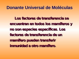 Donante Universal de Moléculas Los factores de transferencia se encuentran en  todos  los  mamíferos  y no son especies específicas. Los factores de transferencia de un mamífero pueden transferir inmunidad a otro mamífero.  