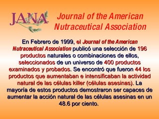 En Febrero de 1999,   el  Journal of the American Nutraceutical Association   publicó una selección de   196 productos   naturales o combinaciones de ellos,   seleccionados   de un universo de   400 productos examinados y probados . Se encontró que fueron   44 los productos que aumentaban e intensificaban la actividad natural de las células killer (células asesinas).   La mayoría de estos productos demostraron ser capaces de aumentar la acción natural de las células asesinas en un 48.6 por ciento.   Journal of the American Nutraceutical Association 
