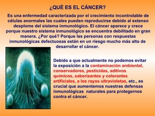 ¿QUÉ ES EL CÁNCER?   Es una enfermedad caracterizada por el crecimiento incontrolable de células anormales las cuales pueden reproducirse debido al extenso desplome del sistema inmunológico. El cáncer aparece y crece porque nuestro sistema inmunológico se encuentra debilitado en gran manera. ¿Por qué? Porque las personas con respuestas inmunológicas defectuosas están en un riesgo mucho más alto de  desarrollar el cáncer.  Debido a que actualmente no podemos evitar la exposición a la  contaminación ambiental, conservadores, pesticidas, aditivos químicos, saborizantes y colorantes artificiales, a los rayos ultravioletas,   etc., es crucial que aumentemos nuestras defensas inmunológicas  naturales para protegernos contra el cáncer. 