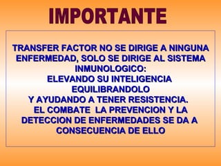 TRANSFER FACTOR NO SE DIRIGE A NINGUNA ENFERMEDAD, SOLO SE DIRIGE AL SISTEMA INMUNOLOGICO: ELEVANDO SU INTELIGENCIA  EQUILIBRANDOLO Y AYUDANDO A TENER RESISTENCIA.  EL COMBATE  LA PREVENCION Y LA DETECCION DE ENFERMEDADES SE DA A  CONSECUENCIA DE ELLO IMPORTANTE 