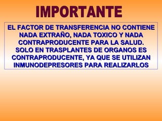 IMPORTANTE EL FACTOR DE TRANSFERENCIA NO CONTIENE NADA EXTRAÑO, NADA TOXICO Y NADA CONTRAPRODUCENTE PARA LA SALUD. SOLO EN TRASPLANTES DE ORGANOS ES CONTRAPRODUCENTE, YA QUE SE UTILIZAN INMUNODEPRESORES PARA REALIZARLOS 