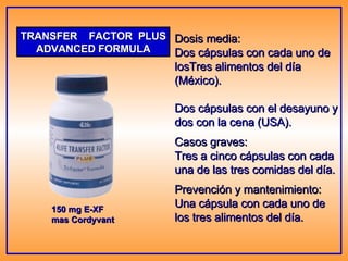 TRANSFER  FACTOR  PLUS ADVANCED FORMULA 150 mg E-XF mas Cordyvant Dosis media: Dos cápsulas con cada uno de losTres alimentos del día (México). Dos cápsulas con el desayuno y dos con la cena (USA). Casos graves: Tres a cinco cápsulas con cada una de las tres comidas del día. Prevención y mantenimiento: Una cápsula con cada uno de los tres alimentos del día. 