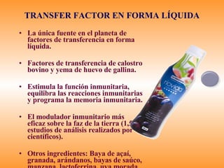 TRANSFER FACTOR EN FORMA L ÍQUIDA La única fuente en el planeta de factores de transferencia en forma líquida. Factores de transferencia de calostro bovino y yema de huevo de gallina.  Estimula la función inmunitaria, equilibra las reacciones inmunitarias y programa la memoria inmunitaria. El modulador inmunitario más eficaz sobre la faz de la tierra (1,500 estudios de análisis realizados por científicos). Otros ingredientes: Baya de a çaí, granada, arándanos, bayas de saúco, manzana, lactoferrina, uva morada 