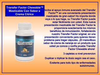 Transfer Factor Chewable™ Masticable Con Sabor a  Crema Cítrica  Reciba el apoyo inmune avanzado del Transfer Factor™ en una conveniente presentación masticable de gran-sabor! No importa donde vaya o lo que haga, su Transfer Factor puede estar fácilmente con usted. Esta nueva presentación masticable del Transfer Factor le proporciona exactamente los mismos beneficios de inmunización, fortaleciendo nuestro Transfer Factor original, en una presentación conveniente para quienes tienen problema para tragar cápsulas. ¡El maravilloso sabor de crema de naranja en un producto que usted ya conoce y confía pruebe Transfer Factor Chewable ahora!  3 capletas a nivel prevencion Duplicar o triplicar la dosis según sea el caso. Exelente para todo tipo de enfermedades autoinmunes.  