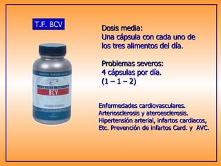 T.F. BCV Enfermedades cardiovasculares.  Arteriosclerosis y ateroesclerosis. Hipertensión arterial, infartos cardiacos, Etc. Prevención de infartos Card. y  AVC. Dosis media: Una cápsula con cada uno de los tres alimentos del día. Problemas severos: 4 cápsulas por día. (1 – 1 – 2) 