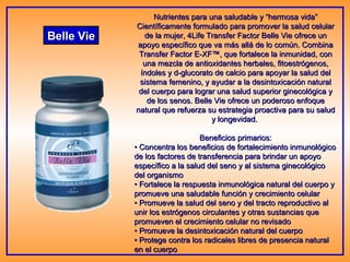 Belle Vie Nutrientes para una saludable y “hermosa vida” Científicamente formulado para promover la salud celular de la mujer, 4Life Transfer Factor Belle Vie ofrece un apoyo específico que va más allá de lo común. Combina Transfer Factor E-XF™, que fortalece la inmunidad, con una mezcla de antioxidantes herbales, fitoestrógenos, índoles y d-glucorato de calcio para apoyar la salud del sistema femenino, y ayudar a la desintoxicación natural del cuerpo para lograr una salud superior ginecológica y de los senos. Belle Vie ofrece un poderoso enfoque natural que refuerza su estrategia proactiva para su salud y longevidad.  Beneficios primarios: •  Concentra los beneficios de fortalecimiento inmunológico de los factores de transferencia para brindar un apoyo específico a la salud del seno y al sistema ginecológico del organismo • Fortalece la respuesta inmunológica natural del cuerpo y promueve una saludable función y crecimiento celular • Promueve la salud del seno y del tracto reproductivo al unir los estrógenos circulantes y otras sustancias que promueven el crecimiento celular no revisado • Promueve la desintoxicación natural del cuerpo • Protege contra los radicales libres de presencia natural en el cuerpo  