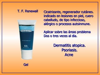 T. F. Renewall Cicatrizante, regenerador cutáneo. indicado en lesiones en piel, cuero  cabelludo, de tipo infeccioso,  alérgico o procesos autoinmune. Aplicar sobre las áreas problema Dos o tres veces al dia. Gel Dermatitis atopica. Psoriasis. Acne  