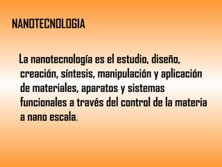 NANOTECNOLOGIA  La nanotecnología es el estudio, diseño, creación, síntesis, manipulación y aplicación de materiales, aparatos y sistemas  funcionales a través del control de la materia a nano escala . 