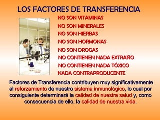 LOS FACTORES DE TRANSFERENCIA  NO SON VITAMINAS   NO SON MINERALES   NO SON HIERBAS   NO SON HORMONAS   NO SON DROGAS   NO CONTIENEN NADA EXTRAÑO   NO CONTIENEN NADA TÓXICO   NADA CONTRAPRODUCENTE   Factores de Transferencia contribuyen muy significativamente al   reforzamiento   de nuestro   sistema inmunológico , lo cual por consiguiente determinará la   calidad de nuestra salud   y, como consecuencia de ello, la   calidad de nuestra vida . 