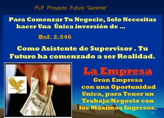 10/12/11 Mensuales y Mucho Mas Para Comenzar Tu Negocio, Solo Necesitas hacer Una  Única inversión de …   Bsf. 2.546  Como Asistente de Supervisor . Tu Futuro ha comenzado a ser Realidad. La Empresa Gran Empresa  con una Oportunidad Unica, para Tener un Trabajo/Negocio con  los Máximos Ingresos. FLP  Proyecto  Futuro “Gerente” 