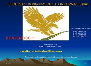 10/12/11 escribe  a  [email_address] FOREVER LIVING PRODUCTS INTERNACIONAL Visita nuestro blog  www.todoaloe.waju.com.ve No dudes en llamarnos 0412-640.61.61 0414-742.29.22 0416-477.37.77 BIENVENIDOS !!! Recuerda puedes trabajar en todo el mundo sin moverte de casa 