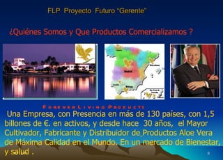 10/12/11 F o r e v e r  L i v i n g  P r o d u c t s ¿Quiénes Somos y Que Productos Comercializamos ? Una Empresa, con Presencia en más de 130 países, con 1,5 billones de €. en activos, y desde hace  30 años,  el Mayor Cultivador, Fabricante y Distribuidor de   Productos Aloe Vera de Máxima Calidad en el Mundo. En un mercado de Bienestar, y salud . FLP  Proyecto  Futuro “Gerente” 