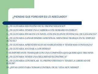 ¿PIENSAS QUE FOREVER ES LO ADECUADO? 1- ¿TE GUSTARIA SER DUEÑO DE SU PROPIO NEGOCIO? 2- ¿TE GUSTARIA TENER UNA CARRERA CON HORARIO FLEXIBLE? 3- ¿TE GUSTARIA ESTAR EN UN NIVEL CON EXCELENTE POTENCIAL DE GANANCIA? 4- ¿TE GUSTARIA GANAR DINERO ADICIONAL MIENTRAS TRABAJA EN SU EMPLEO ACTUAL? 5- ¿TE GUSTARIA APRENDER NUEVAS HABILIDADES Y TENER MAS CONFIANZA? 6- ¿TE GUSTARIA AYUDAR A LOS DEMAS? 7- ES IMPORTANTE TRABAJAR CON UNA COMPAÑÍA QUE QUIERE QUE TRIUNFES 8- ¿TE GUSTARIA TENER UNA SEGURIDAD ECONOMICA? 9- ¿TE GUSTARIA CONTROLAR  TU PROPIO DESTINO Y TENER LA LIBERTAD DE ELEGIR? 10- ¿ESTAS LISTO PARA TOMAR CONTROL DE SU VIDA HOY MISMO? 