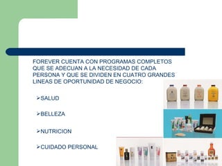 FOREVER CUENTA CON PROGRAMAS COMPLETOS QUE SE ADECUAN A LA NECESIDAD DE CADA PERSONA Y QUE SE DIVIDEN EN CUATRO GRANDES LINEAS DE OPORTUNIDAD DE NEGOCIO: SALUD BELLEZA NUTRICION CUIDADO PERSONAL 