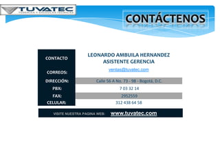 LEONARDO AMBUILA HERNANDEZ
CONTACTO
                         ASISTENTE GERENCIA
                                ventas@tuvatec.com
CORREOS:
DIRECCIÓN:              Calle 56 A No. 73 - 98 - Bogotá, D.C.
   PBX:                              7 03 32 14
  FAX:                               2952559
CELULAR:                           312 438 64 58

   VISITE NUESTRA PAGINA WEB:   www.tuvatec.com
 